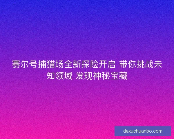赛尔号捕猎场全新探险开启 带你挑战未知领域 发现神秘宝藏