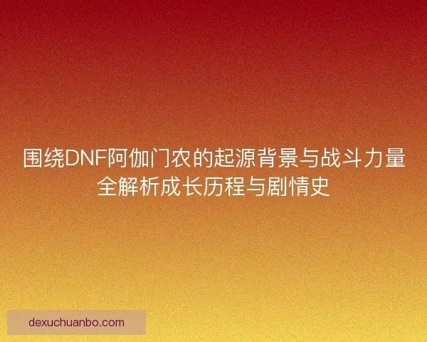 围绕DNF阿伽门农的起源背景与战斗力量全解析成长历程与剧情史