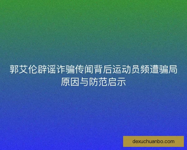 郭艾伦辟谣诈骗传闻背后运动员频遭骗局原因与防范启示