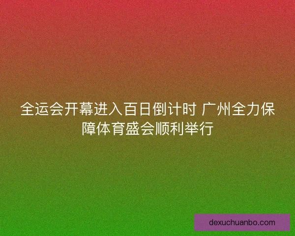 全运会开幕进入百日倒计时 广州全力保障体育盛会顺利举行