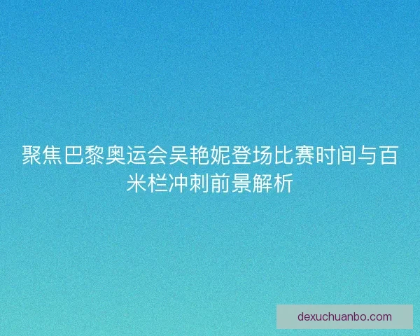 聚焦巴黎奥运会吴艳妮登场比赛时间与百米栏冲刺前景解析