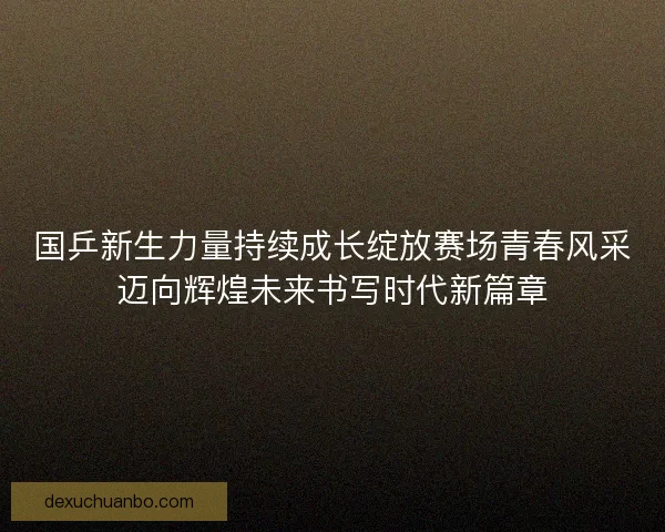 国乒新生力量持续成长绽放赛场青春风采迈向辉煌未来书写时代新篇章