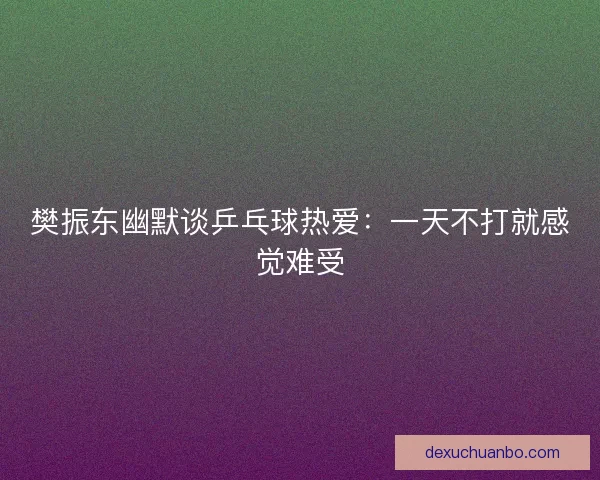 樊振东幽默谈乒乓球热爱：一天不打就感觉难受